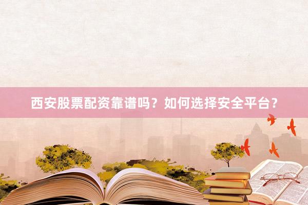 西安股票配资靠谱吗？如何选择安全平台？