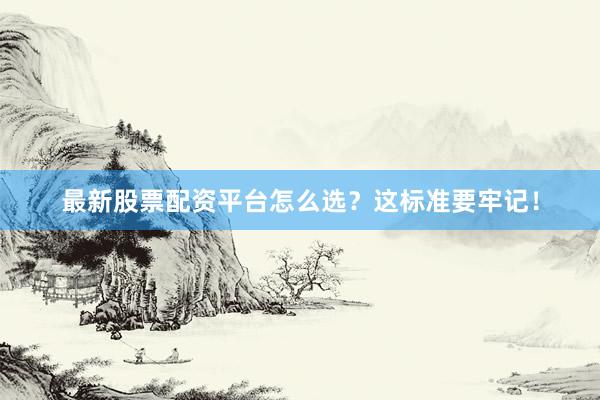 最新股票配资平台怎么选？这标准要牢记！