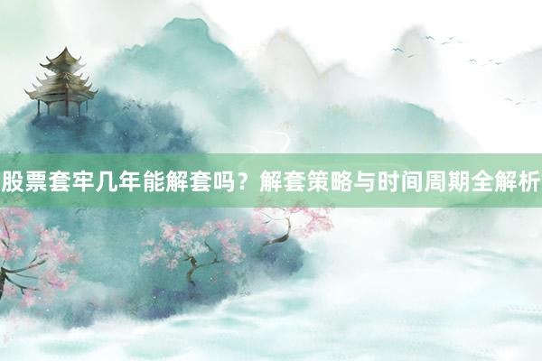 股票套牢几年能解套吗？解套策略与时间周期全解析