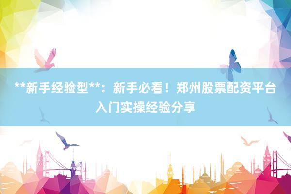 **新手经验型**：新手必看！郑州股票配资平台入门实操经验分享