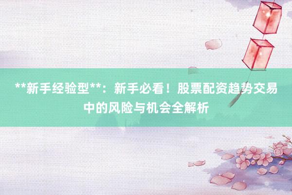**新手经验型**：新手必看！股票配资趋势交易中的风险与机会全解析