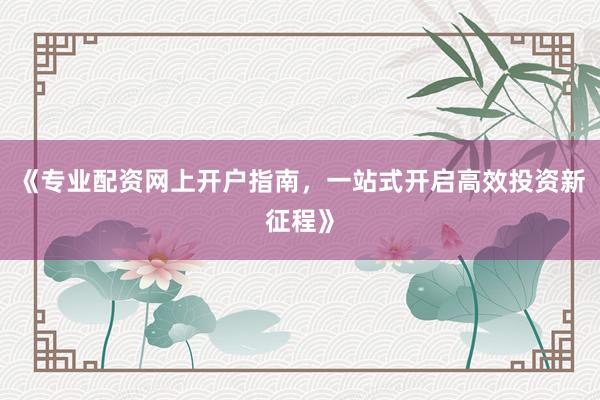 《专业配资网上开户指南，一站式开启高效投资新征程》
