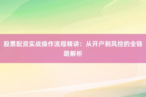 股票配资实战操作流程精讲：从开户到风控的全链路解析