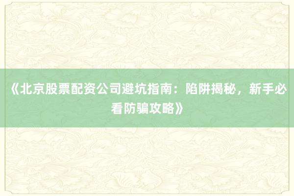 《北京股票配资公司避坑指南：陷阱揭秘，新手必看防骗攻略》