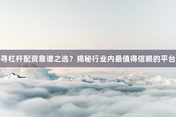 寻杠杆配资靠谱之选？揭秘行业内最值得信赖的平台