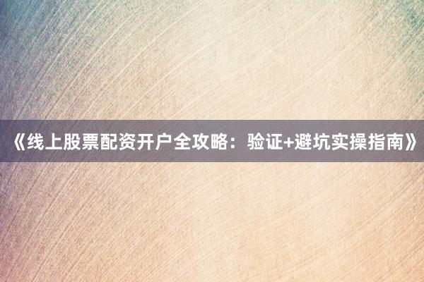 《线上股票配资开户全攻略：验证+避坑实操指南》