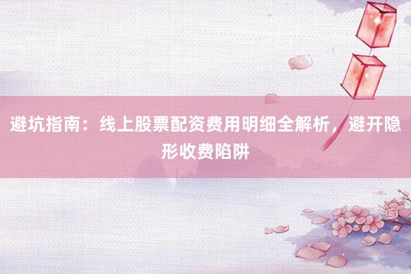 避坑指南：线上股票配资费用明细全解析，避开隐形收费陷阱