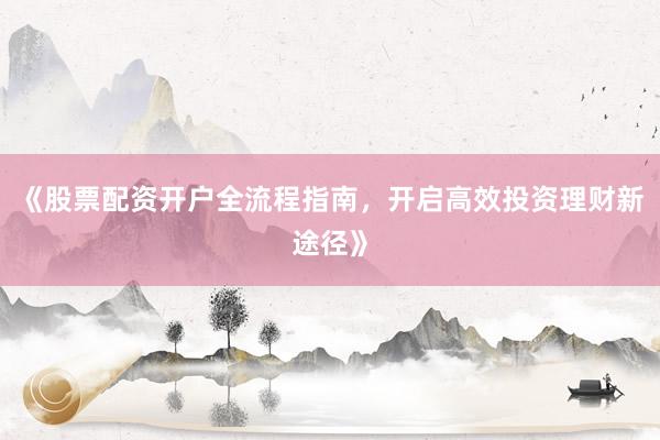 《股票配资开户全流程指南，开启高效投资理财新途径》