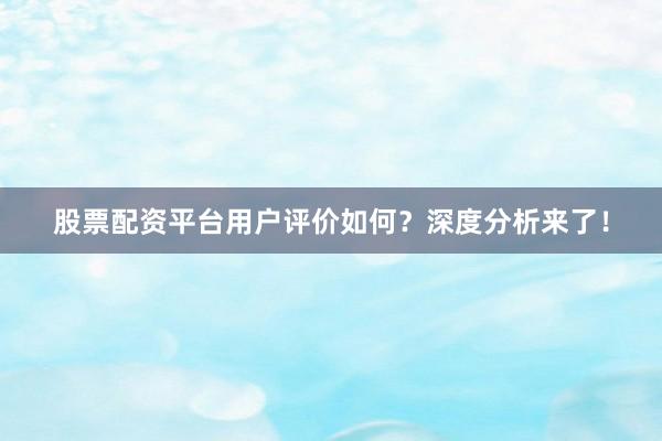 股票配资平台用户评价如何？深度分析来了！