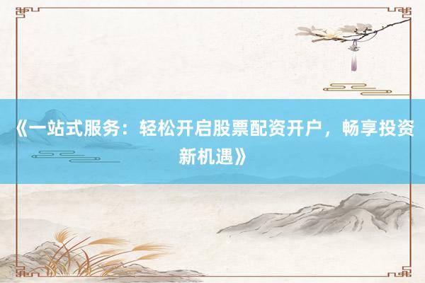 《一站式服务：轻松开启股票配资开户，畅享投资新机遇》