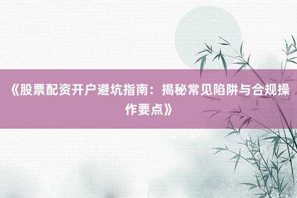 《股票配资开户避坑指南：揭秘常见陷阱与合规操作要点》