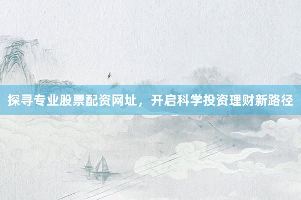 探寻专业股票配资网址，开启科学投资理财新路径