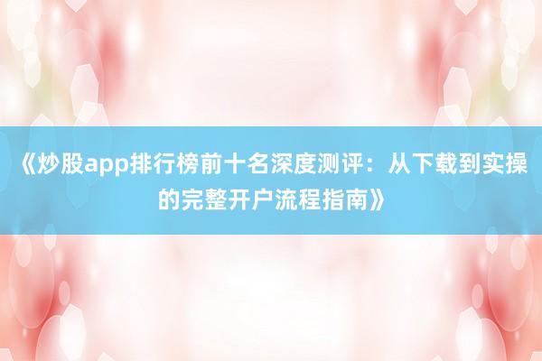 《炒股app排行榜前十名深度测评：从下载到实操的完整开户流程指南》