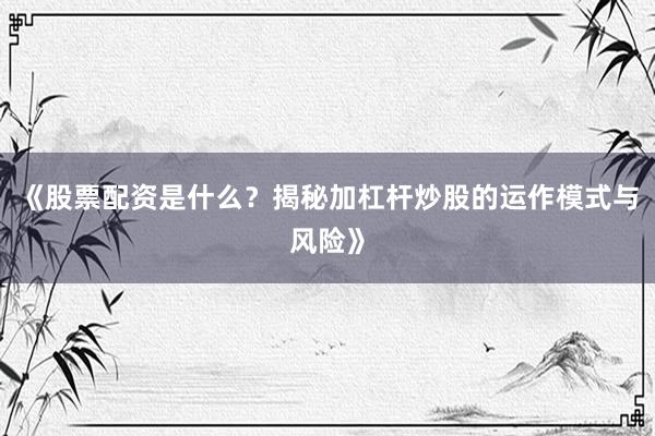 《股票配资是什么？揭秘加杠杆炒股的运作模式与风险》