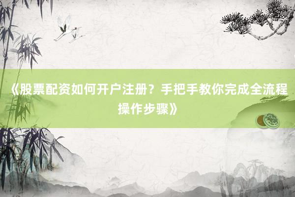 《股票配资如何开户注册？手把手教你完成全流程操作步骤》