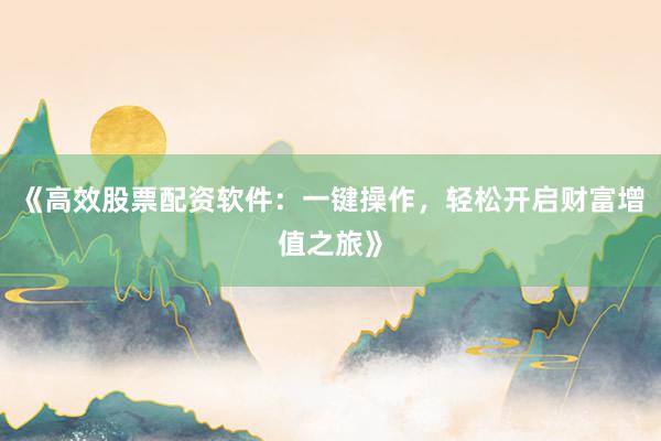 《高效股票配资软件：一键操作，轻松开启财富增值之旅》