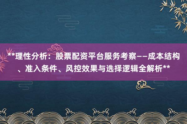 **理性分析：股票配资平台服务考察——成本结构、准入条件、风控效果与选择逻辑全解析**