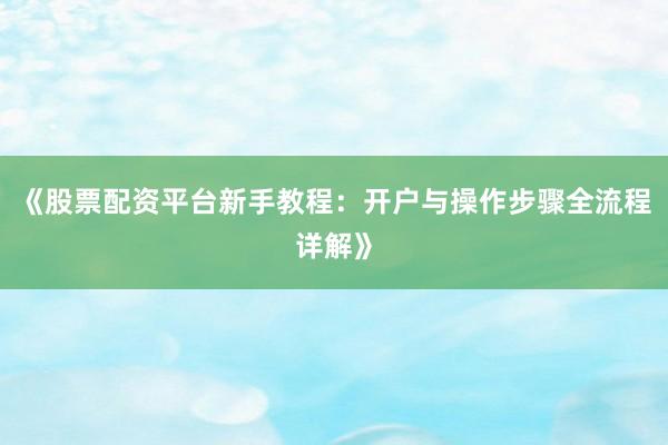 《股票配资平台新手教程：开户与操作步骤全流程详解》