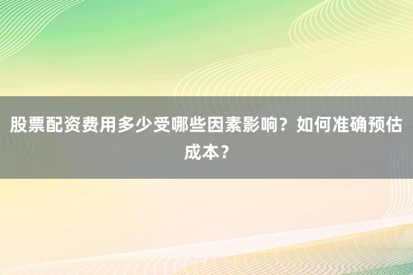 股票配资费用多少受哪些因素影响？如何准确预估成本？