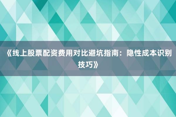 《线上股票配资费用对比避坑指南：隐性成本识别技巧》