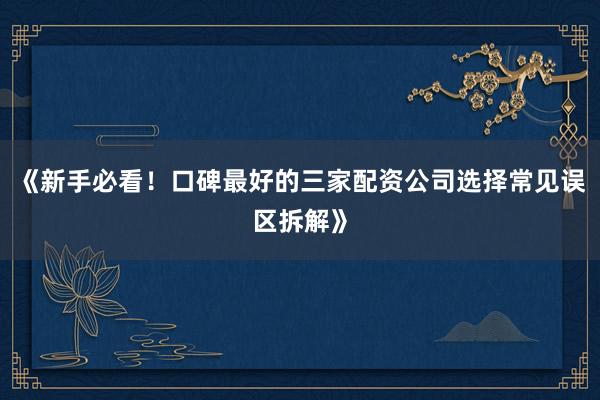 《新手必看！口碑最好的三家配资公司选择常见误区拆解》