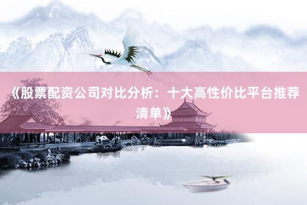 《股票配资公司对比分析：十大高性价比平台推荐清单》