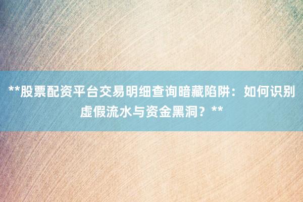 **股票配资平台交易明细查询暗藏陷阱：如何识别虚假流水与资金黑洞？**