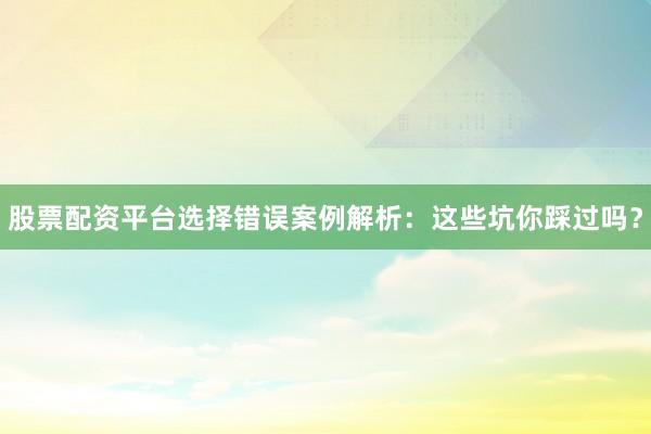 股票配资平台选择错误案例解析：这些坑你踩过吗？