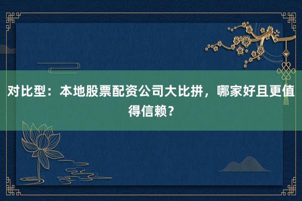 对比型：本地股票配资公司大比拼，哪家好且更值得信赖？