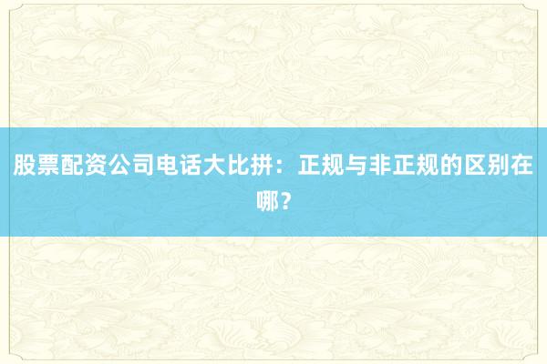 股票配资公司电话大比拼：正规与非正规的区别在哪？