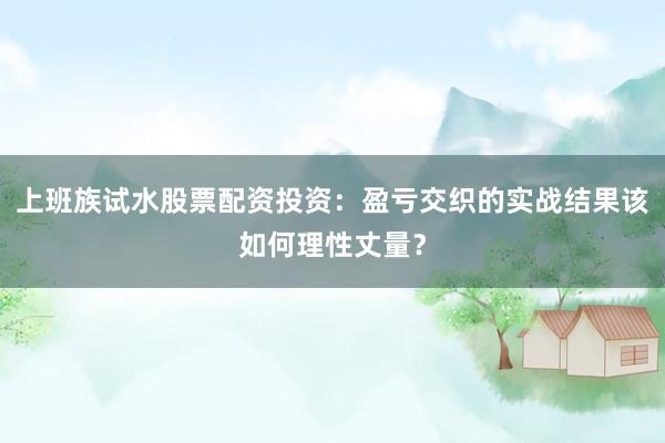 上班族试水股票配资投资：盈亏交织的实战结果该如何理性丈量？