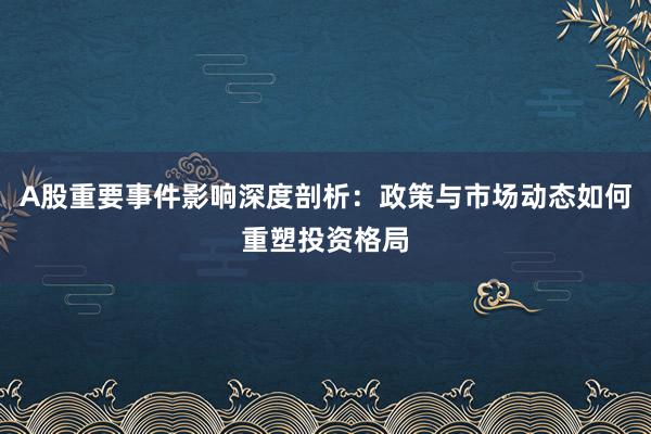 A股重要事件影响深度剖析：政策与市场动态如何重塑投资格局