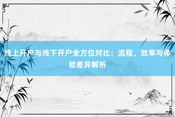 线上开户与线下开户全方位对比：流程、效率与体验差异解析