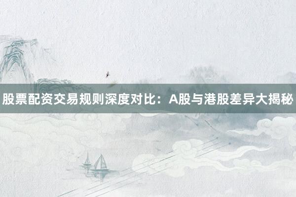 股票配资交易规则深度对比：A股与港股差异大揭秘