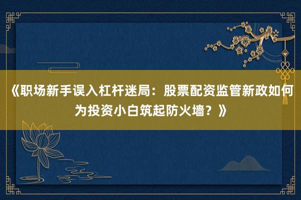 《职场新手误入杠杆迷局：股票配资监管新政如何为投资小白筑起防火墙？》