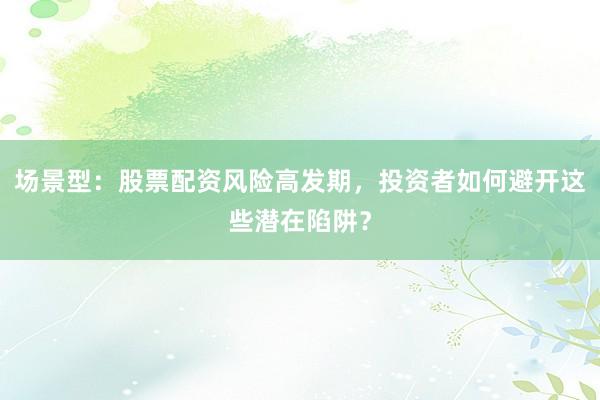 场景型：股票配资风险高发期，投资者如何避开这些潜在陷阱？