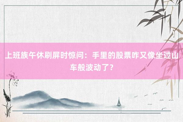 上班族午休刷屏时惊问：手里的股票咋又像坐过山车般波动了？