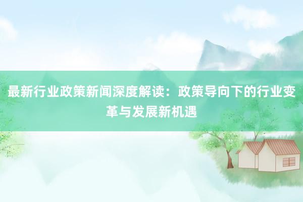 最新行业政策新闻深度解读：政策导向下的行业变革与发展新机遇