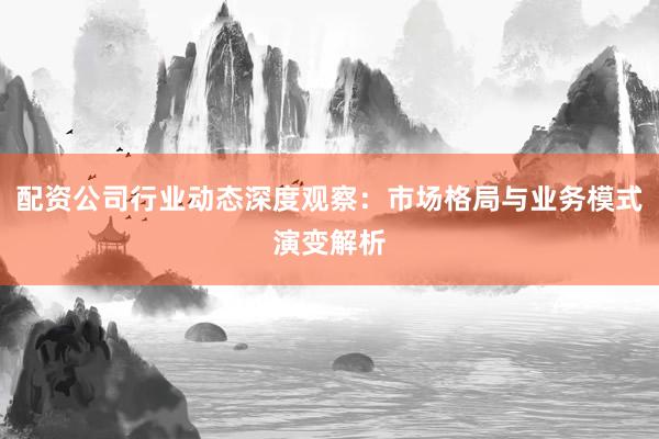 配资公司行业动态深度观察：市场格局与业务模式演变解析