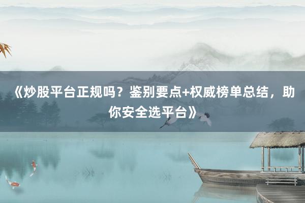 《炒股平台正规吗？鉴别要点+权威榜单总结，助你安全选平台》