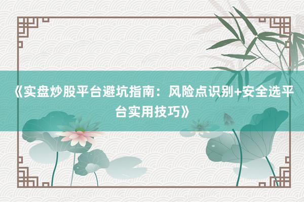 《实盘炒股平台避坑指南：风险点识别+安全选平台实用技巧》
