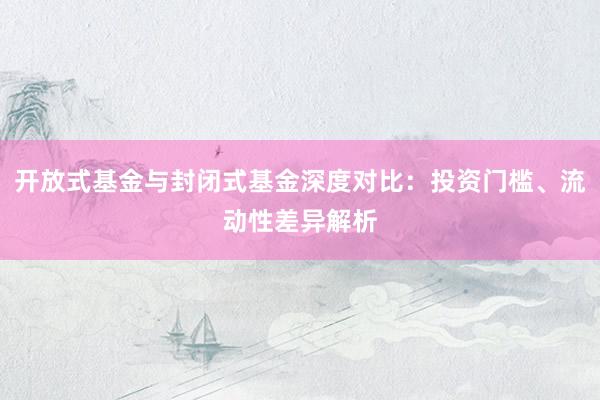 开放式基金与封闭式基金深度对比：投资门槛、流动性差异解析