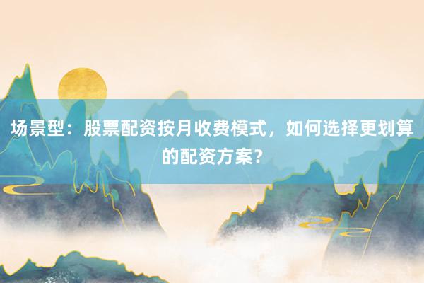 场景型：股票配资按月收费模式，如何选择更划算的配资方案？