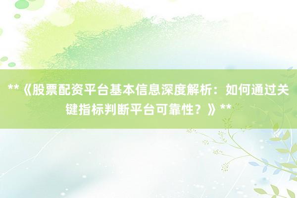 **《股票配资平台基本信息深度解析：如何通过关键指标判断平台可靠性？》**