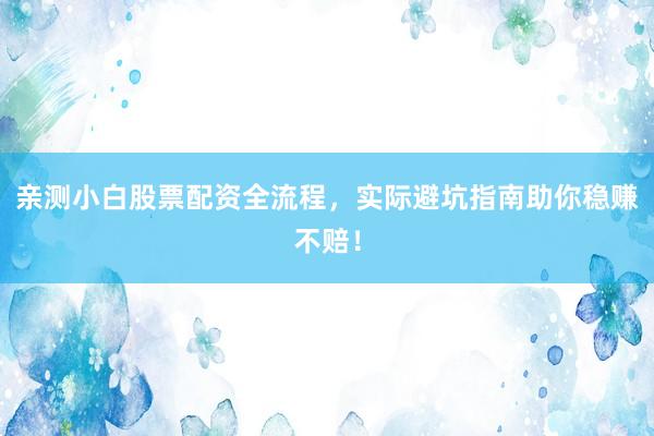 亲测小白股票配资全流程，实际避坑指南助你稳赚不赔！
