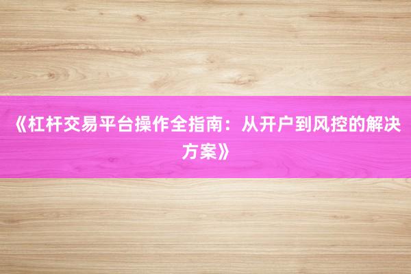 《杠杆交易平台操作全指南：从开户到风控的解决方案》