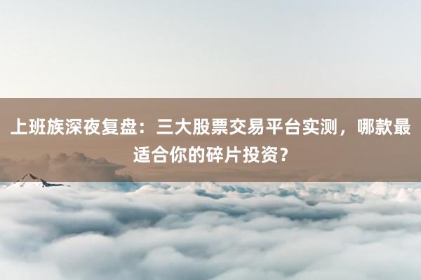 上班族深夜复盘：三大股票交易平台实测，哪款最适合你的碎片投资？