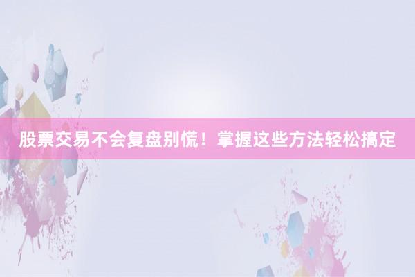 股票交易不会复盘别慌！掌握这些方法轻松搞定