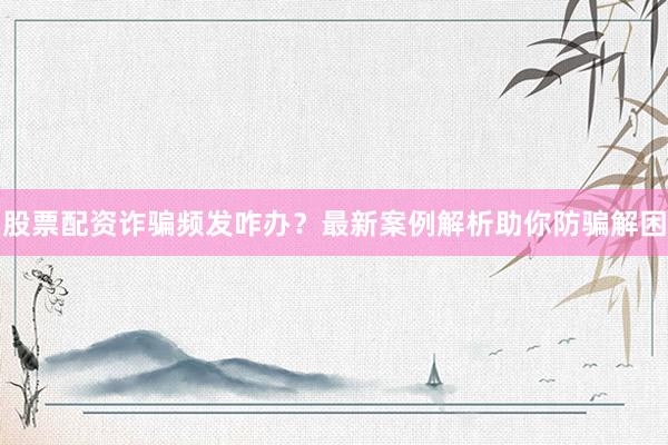 股票配资诈骗频发咋办？最新案例解析助你防骗解困