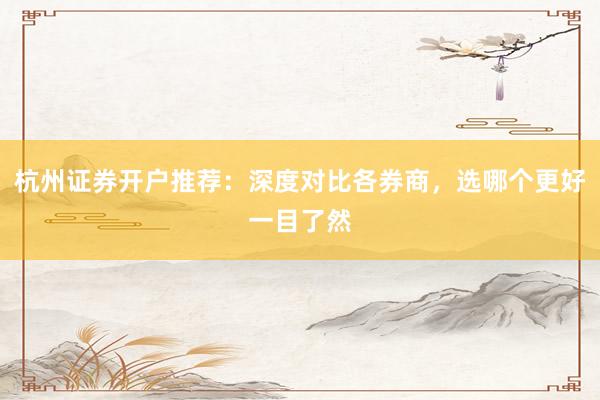 杭州证券开户推荐：深度对比各券商，选哪个更好一目了然